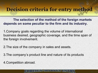 Decision criteria for entry method
The selection of the method of the foreign markets
depends on some peculiar to the firm and its industry.
1.Company goals regarding the volume of international
business desired, geographic coverage, and the time span of
the foreign involvement.
2.The size of the company in sales and assets.
3.The company’s product line and nature of its products
4.Competition abroad.
 