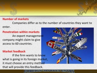 Number of markets
Companies differ as to the number of countries they want to
enter.
Penetration within markets
An export management
company might claim to give
access to 60 countries.
Market feedback
If the firm wants to know
what is going in its foreign market,
it must choose an entry method
that will provide this feedback.
 