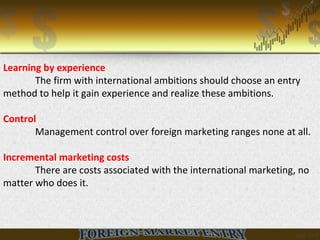 Learning by experience
The firm with international ambitions should choose an entry
method to help it gain experience and realize these ambitions.
Control
Management control over foreign marketing ranges none at all.
Incremental marketing costs
There are costs associated with the international marketing, no
matter who does it.
 
