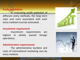 Profit possibilities
In evaluating profit potential of
different entry methods, the long term
sales and costs associated with each
entry method must be estimated.
Investment requirement
Investment requirements are
highest in wholly owned foreign
operations.
Administrative requirements
The administrative burdens and
costs of international marketing vary by
entry method.
 