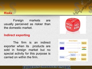 Risks
Foreign markets are
usually perceived as riskier than
the domestic market.
Indirect exporting
The firm is an indirect
exporter when its products are
sold in foreign market but no
special activity for this purpose is
carried on within the firm.
 