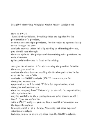 Mktg305 Marketing Principles Group Project Assignment
How to SWOT
Identify the problems. Teaching cases are typified by the
presentation of a problem,
or sometimes multiple problems, for the reader to systematically
solve through the case
analysis process. After initially reading or skimming the case,
you should read through
the case again for the purpose of determining what problems the
main character
(principal) in the case is faced with solving.
Analyze the situation. After determining the problem faced in
the case, you need to
analyze the situation surrounding the focal organization in the
case. At the core of this
analysis is a SWOT analysis (SWOT is an acronym for
strengths, weaknesses,
opportunities, and threats). Within the organization, what
strengths and weaknesses
does the company have? Externally, or outside the organization,
what opportunities
may be available to the organization and what threats could it
face? If you are unfamiliar
with a SWOT analysis, you can find a wealth of resources on
the topic through an
Internet search or at a library. Also note that other types of
situational analysis
techniques may be available other than the SWOT analysis.
 