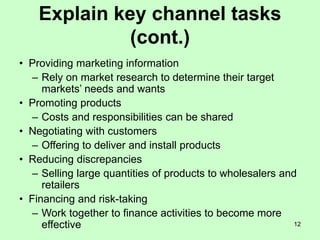 12
Explain key channel tasks
(cont.)
• Providing marketing information
– Rely on market research to determine their target
markets’ needs and wants
• Promoting products
– Costs and responsibilities can be shared
• Negotiating with customers
– Offering to deliver and install products
• Reducing discrepancies
– Selling large quantities of products to wholesalers and
retailers
• Financing and risk-taking
– Work together to finance activities to become more
effective
 