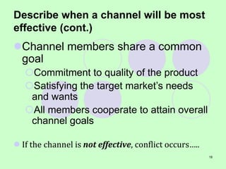 18
Describe when a channel will be most
effective (cont.)
Channel members share a common
goal
Commitment to quality of the product
Satisfying the target market’s needs
and wants
All members cooperate to attain overall
channel goals
 If the channel is not effective, conflict occurs…..
 