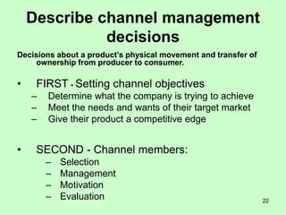 22
Describe channel management
decisions
Decisions about a product’s physical movement and transfer of
ownership from producer to consumer.
• FIRST - Setting channel objectives
– Determine what the company is trying to achieve
– Meet the needs and wants of their target market
– Give their product a competitive edge
• SECOND - Channel members:
– Selection
– Management
– Motivation
– Evaluation
 