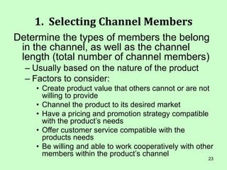 23
1. Selecting Channel Members
Determine the types of members the belong
in the channel, as well as the channel
length (total number of channel members)
– Usually based on the nature of the product
– Factors to consider:
• Create product value that others cannot or are not
willing to provide
• Channel the product to its desired market
• Have a pricing and promotion strategy compatible
with the product’s needs
• Offer customer service compatible with the
products needs
• Be willing and able to work cooperatively with other
members within the product’s channel
 