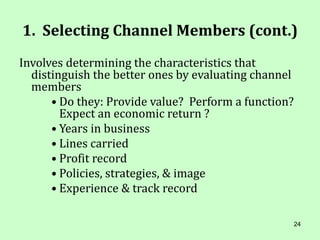 24
1. Selecting Channel Members (cont.)
Involves determining the characteristics that
distinguish the better ones by evaluating channel
members
• Do they: Provide value? Perform a function?
Expect an economic return ?
• Years in business
• Lines carried
• Profit record
• Policies, strategies, & image
• Experience & track record
 