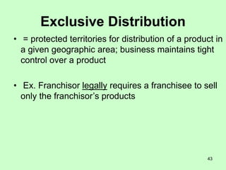 43
Exclusive Distribution
• = protected territories for distribution of a product in
a given geographic area; business maintains tight
control over a product
• Ex. Franchisor legally requires a franchisee to sell
only the franchisor’s products
 