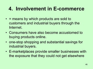 46
4. Involvement in E-commerce
• = means by which products are sold to
customers and industrial buyers through the
Internet.
• Consumers have also become accustomed to
buying products online.
• one-stop shopping and substantial savings for
industrial buyers.
• E-marketplaces provide smaller businesses with
the exposure that they could not get elsewhere
 