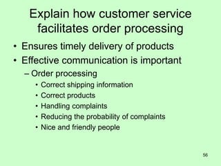 56
Explain how customer service
facilitates order processing
• Ensures timely delivery of products
• Effective communication is important
– Order processing
• Correct shipping information
• Correct products
• Handling complaints
• Reducing the probability of complaints
• Nice and friendly people
 