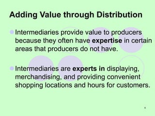 6
Adding Value through Distribution
Intermediaries provide value to producers
because they often have expertise in certain
areas that producers do not have.
Intermediaries are experts in displaying,
merchandising, and providing convenient
shopping locations and hours for customers.
 
