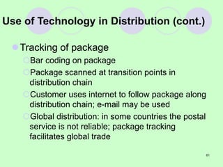 61
Use of Technology in Distribution (cont.)
Tracking of package
Bar coding on package
Package scanned at transition points in
distribution chain
Customer uses internet to follow package along
distribution chain; e-mail may be used
Global distribution: in some countries the postal
service is not reliable; package tracking
facilitates global trade
 
