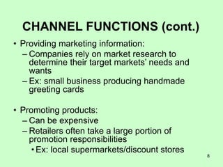 8
CHANNEL FUNCTIONS (cont.)
• Providing marketing information:
– Companies rely on market research to
determine their target markets’ needs and
wants
– Ex: small business producing handmade
greeting cards
• Promoting products:
– Can be expensive
– Retailers often take a large portion of
promotion responsibilities
• Ex: local supermarkets/discount stores
 
