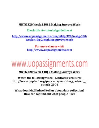 MKTG 320 Week 4 DQ 2 Making Surveys Work
Check this A+ tutorial guideline at
http://www.uopassignments.com/mktg-320/mktg-320-
week-4-dq-2-making-surveys-work
For more classes visit
http://www.uopassignments.com
MKTG 320 Week 4 DQ 2 Making Surveys Work
Watch the following video - Gladwell Furniture:
http://www.poptech.org/popcasts/malcolm_gladwell__p
optech_2004
What does Mr.Gladwell tell us about data collection?
How can we find out what people like?
 
