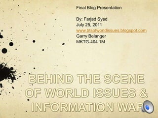 Final Blog Presentation By: Farjad Syed July 25, 2011 www.btsofworldissues.blogspot.com Garry Belanger MKTG-404 1M BEHIND THE SCENE  OF WORLD ISSUES &  INFORMATION WAR 