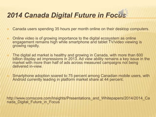 2014 Canada Digital Future in Focus
 Canada users spending 35 hours per month online on their desktop computers.
 Online video is of growing importance to the digital ecosystem as online
engagement remains high while smartphone and tablet TV/video viewing is
growing rapidly.
 The digital ad market is healthy and growing in Canada, with more than 600
billion display ad impressions in 2013. Ad view ability remains a key issue in the
market with more than half of ads across measured campaigns not being
delivered in-view.
 Smartphone adoption soared to 75 percent among Canadian mobile users, with
Android currently leading in platform market share at 44 percent.
http://www.comscore.com/Insights/Presentations_and_Whitepapers/2014/2014_Ca
nada_Digital_Future_in_Focus
 