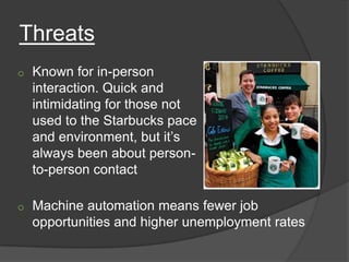 Threats
o   Known for in-person
    interaction. Quick and
    intimidating for those not
    used to the Starbucks pace
    and environment, but it’s
    always been about person-
    to-person contact

o   Machine automation means fewer job
    opportunities and higher unemployment rates
 