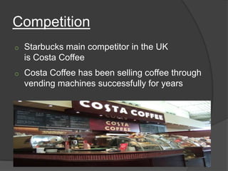 Competition
o   Starbucks main competitor in the UK
    is Costa Coffee
o   Costa Coffee has been selling coffee through
    vending machines successfully for years
 