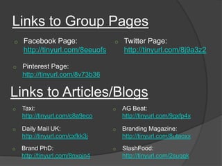 Links to Group Pages
o   Facebook Page:               o   Twitter Page:
    http://tinyurl.com/8eeuofs       http://tinyurl.com/8j9a3z2

o   Pinterest Page:
    http://tinyurl.com/8v73b36

Links to Articles/Blogs
o   Taxi:                        o   AG Beat:
    http://tinyurl.com/c8a9eco       http://tinyurl.com/9gxfp4x

o   Daily Mail UK:               o   Branding Magazine:
    http://tinyurl.com/cxfkk3j       http://tinyurl.com/8utaoxx
o   Brand PhD:                   o   SlashFood:
    http://tinyurl.com/8nxojn4       http://tinyurl.com/2suqqk
 