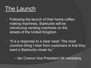 The Launch
o   Following the launch of their home coffee-
    making machines, Starbucks will be
    introducing vending machines on the
    streets of the United Kingdom

o   “It is a response to a clear need. The most
    common thing I hear from customers is that they
    want a Starbucks closer by.”

       – Ian Cranna Vice President UK marketing
 