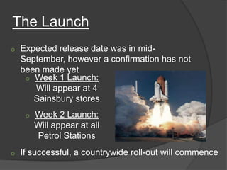 The Launch
o   Expected release date was in mid-
    September, however a confirmation has not
    been made yet
     o Week 1 Launch:
       Will appear at 4
       Sainsbury stores
     o   Week 2 Launch:
         Will appear at all
         Petrol Stations
o   If successful, a countrywide roll-out will commence
 