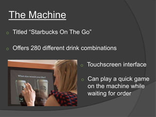 The Machine
o   Titled “Starbucks On The Go”

o   Offers 280 different drink combinations

                             o   Touchscreen interface

                             o   Can play a quick game
                                 on the machine while
                                 waiting for order
 