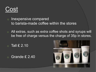 Cost
o   Inexpensive compared
    to barista-made coffee within the stores

o   All extras, such as extra coffee shots and syrups will
    be free of charge versus the charge of 35p in stores.

o   Tall ₤ 2.10


o   Grande ₤ 2.40
 