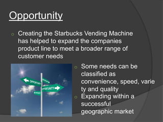 Opportunity
o   Creating the Starbucks Vending Machine
    has helped to expand the companies
    product line to meet a broader range of
    customer needs
                       o Some needs can be
                         classified as
                         convenience, speed, varie
                         ty and quality
                       o Expanding within a
                         successful
                         geographic market
 