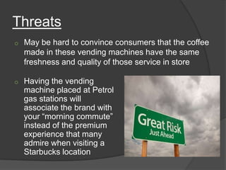Threats
o   May be hard to convince consumers that the coffee
    made in these vending machines have the same
    freshness and quality of those service in store

o   Having the vending
    machine placed at Petrol
    gas stations will
    associate the brand with
    your “morning commute”
    instead of the premium
    experience that many
    admire when visiting a
    Starbucks location
 