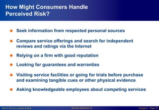 Slide © 2010 by Lovelock & Wirtz Services Marketing 7/e Chapter 2 – Page 10
How Might Consumers Handle
Perceived Risk?
 Seek information from respected personal sources
 Compare service offerings and search for independent
reviews and ratings via the Internet
 Relying on a firm with good reputation
 Looking for guarantees and warranties
 Visiting service facilities or going for trials before purchase
and examining tangible cues or other physical evidence
 Asking knowledgeable employees about competing services
 
