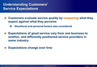 Slide © 2010 by Lovelock & Wirtz Services Marketing 7/e Chapter 2 – Page 12
Understanding Customers’
Service Expectations
 Customers evaluate service quality by comparing what they
expect against what they perceive
 Situational and personal factors also considered
 Expectations of good service vary from one business to
another, and differently positioned service providers in
same industry
 Expectations change over time
 