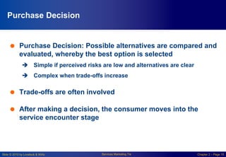 Slide © 2010 by Lovelock & Wirtz Services Marketing 7/e Chapter 2 – Page 15
Purchase Decision
 Purchase Decision: Possible alternatives are compared and
evaluated, whereby the best option is selected
 Simple if perceived risks are low and alternatives are clear
 Complex when trade-offs increase
 Trade-offs are often involved
 After making a decision, the consumer moves into the
service encounter stage
 