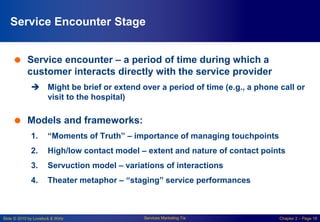 Slide © 2010 by Lovelock & Wirtz Services Marketing 7/e Chapter 2 – Page 18
Service Encounter Stage
 Service encounter – a period of time during which a
customer interacts directly with the service provider
 Might be brief or extend over a period of time (e.g., a phone call or
visit to the hospital)
 Models and frameworks:
1. “Moments of Truth” – importance of managing touchpoints
2. High/low contact model – extent and nature of contact points
3. Servuction model – variations of interactions
4. Theater metaphor – “staging” service performances
 