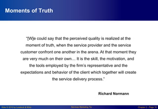 Slide © 2010 by Lovelock & Wirtz Services Marketing 7/e Chapter 2 – Page 19
Moments of Truth
“[W]e could say that the perceived quality is realized at the
moment of truth, when the service provider and the service
customer confront one another in the arena. At that moment they
are very much on their own… It is the skill, the motivation, and
the tools employed by the firm’s representative and the
expectations and behavior of the client which together will create
the service delivery process.”
Richard Normann
 