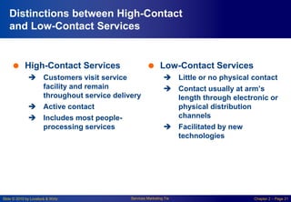 Slide © 2010 by Lovelock & Wirtz Services Marketing 7/e Chapter 2 – Page 21
Distinctions between High-Contact
and Low-Contact Services
 High-Contact Services
 Customers visit service
facility and remain
throughout service delivery
 Active contact
 Includes most people-
processing services
 Low-Contact Services
 Little or no physical contact
 Contact usually at arm’s
length through electronic or
physical distribution
channels
 Facilitated by new
technologies
 