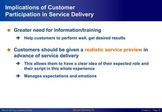 Slide © 2010 by Lovelock & Wirtz Services Marketing 7/e Chapter 2 – Page 26
Implications of Customer
Participation in Service Delivery
 Greater need for information/training
 Help customers to perform well, get desired results
 Customers should be given a realistic service preview in
advance of service delivery
 This allows them to have a clear idea of their expected role and
their script in this whole experience
 Manages expectations and emotions
 