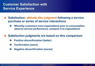 Slide © 2010 by Lovelock & Wirtz Services Marketing 7/e Chapter 2 – Page 29
Customer Satisfaction with
Service Experience
 Satisfaction: attitude-like judgment following a service
purchase or series of service interactions
 Whereby customers have expectations prior to consumption,
observe service performance, compare it to expectations
 Satisfaction judgments are based on this comparison
 Positive disconfirmation (better)
 Confirmation (same)
 Negative disconfirmation (worse)
 