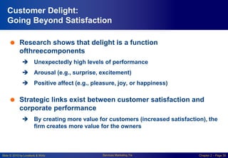 Slide © 2010 by Lovelock & Wirtz Services Marketing 7/e Chapter 2 – Page 30
Customer Delight:
Going Beyond Satisfaction
 Research shows that delight is a function
ofthreecomponents
 Unexpectedly high levels of performance
 Arousal (e.g., surprise, excitement)
 Positive affect (e.g., pleasure, joy, or happiness)
 Strategic links exist between customer satisfaction and
corporate performance
 By creating more value for customers (increased satisfaction), the
firm creates more value for the owners
 