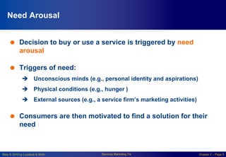 Slide © 2010 by Lovelock & Wirtz Services Marketing 7/e Chapter 2 – Page 5
Need Arousal
 Decision to buy or use a service is triggered by need
arousal
 Triggers of need:
 Unconscious minds (e.g., personal identity and aspirations)
 Physical conditions (e.g., hunger )
 External sources (e.g., a service firm’s marketing activities)
 Consumers are then motivated to find a solution for their
need
Courtesy of Masterfile Corporation
 