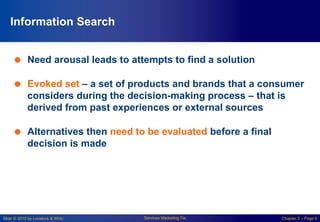 Slide © 2010 by Lovelock & Wirtz Services Marketing 7/e Chapter 2 – Page 6
Information Search
 Need arousal leads to attempts to find a solution
 Evoked set – a set of products and brands that a consumer
considers during the decision-making process – that is
derived from past experiences or external sources
 Alternatives then need to be evaluated before a final
decision is made
 