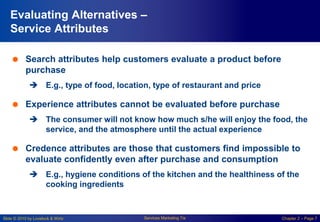 Slide © 2010 by Lovelock & Wirtz Services Marketing 7/e Chapter 2 – Page 7
Evaluating Alternatives –
Service Attributes
 Search attributes help customers evaluate a product before
purchase
 E.g., type of food, location, type of restaurant and price
 Experience attributes cannot be evaluated before purchase
 The consumer will not know how much s/he will enjoy the food, the
service, and the atmosphere until the actual experience
 Credence attributes are those that customers find impossible to
evaluate confidently even after purchase and consumption
 E.g., hygiene conditions of the kitchen and the healthiness of the
cooking ingredients
 