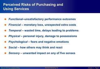 Slide © 2010 by Lovelock & Wirtz Services Marketing 7/e Chapter 2 – Page 9
Perceived Risks of Purchasing and
Using Services
 Functional–unsatisfactory performance outcomes
 Financial – monetary loss, unexpected extra costs
 Temporal – wasted time, delays leading to problems
 Physical – personal injury, damage to possessions
 Psychological – fears and negative emotions
 Social – how others may think and react
 Sensory – unwanted impact on any of five senses
 
