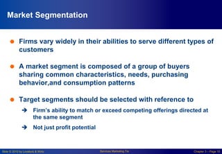 Slide © 2010 by Lovelock & Wirtz Services Marketing 7/e Chapter 3 – Page 10
Market Segmentation
 Firms vary widely in their abilities to serve different types of
customers
 A market segment is composed of a group of buyers
sharing common characteristics, needs, purchasing
behavior,and consumption patterns
 Target segments should be selected with reference to
 Firm’s ability to match or exceed competing offerings directed at
the same segment
 Not just profit potential
 