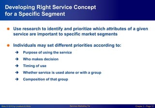 Slide © 2010 by Lovelock & Wirtz Services Marketing 7/e Chapter 3 – Page 12
Developing Right Service Concept
for a Specific Segment
 Use research to identify and prioritize which attributes of a given
service are important to specific market segments
 Individuals may set different priorities according to:
 Purpose of using the service
 Who makes decision
 Timing of use
 Whether service is used alone or with a group
 Composition of that group
 