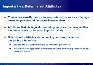 Slide © 2010 by Lovelock & Wirtz Services Marketing 7/e Chapter 3 – Page 13
Important vs. Determinant Attributes
 Consumers usually choose between alternative service offerings
based on perceived differences between them
 Attributes that distinguish competing services from one another
are not necessarily the most important ones
 Determinant attributes determine buyers’ choices between
competing alternatives
 service characteristics that are important to purchasers
 customers see significant differences between competing alternatives on
these attributes
 