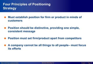 Slide © 2010 by Lovelock & Wirtz Services Marketing 7/e Chapter 3 – Page 16
Four Principles of Positioning
Strategy
 Must establish position for firm or product in minds of
customers
 Position should be distinctive, providing one simple,
consistent message
 Position must set firm/product apart from competitors
 A company cannot be all things to all people– must focus
its efforts
 