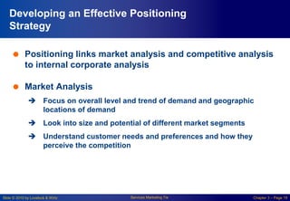 Slide © 2010 by Lovelock & Wirtz Services Marketing 7/e Chapter 3 – Page 19
Developing an Effective Positioning
Strategy
 Positioning links market analysis and competitive analysis
to internal corporate analysis
 Market Analysis
 Focus on overall level and trend of demand and geographic
locations of demand
 Look into size and potential of different market segments
 Understand customer needs and preferences and how they
perceive the competition
 