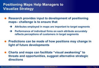 Slide © 2010 by Lovelock & Wirtz Services Marketing 7/e Chapter 3 – Page 29
Positioning Maps Help Managers to
Visualize Strategy
 Research provides input to development of positioning
maps– challenge is to ensure that
 Attributes employed in maps are important to target segments
 Performance of individual firms on each attribute accurately
reflects perceptions of customers in target segments
 Predictions can be made of how positions may change in
light of future developments
 Charts and maps can facilitate “visual awakening” to
threats and opportunities, suggest alternative strategic
directions
 