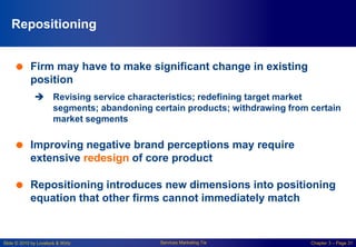 Slide © 2010 by Lovelock & Wirtz Services Marketing 7/e Chapter 3 – Page 31
Repositioning
 Firm may have to make significant change in existing
position
 Revising service characteristics; redefining target market
segments; abandoning certain products; withdrawing from certain
market segments
 Improving negative brand perceptions may require
extensive redesign of core product
 Repositioning introduces new dimensions into positioning
equation that other firms cannot immediately match
 