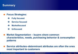 Slide © 2010 by Lovelock & Wirtz Services Marketing 7/e Chapter 3 – Page 32
Summary
 Focus Strategies:
 Fully focused
 Service focused
 Marketfocused
 Unfocused
 Market Segmentation – buyers share common
characteristics, needs, purchasing behavior & consumption
patterns
 Service attributes–determinant attributes are often the ones
most important to customers
 